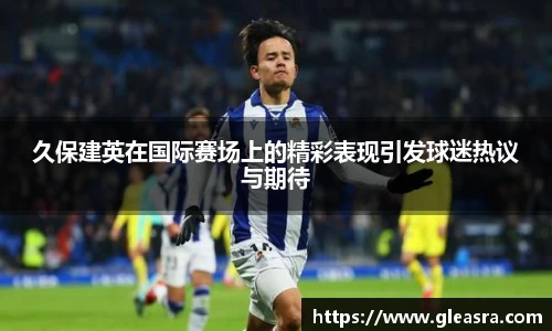 久保建英在国际赛场上的精彩表现引发球迷热议与期待